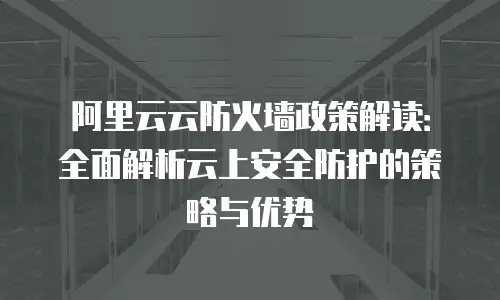 阿里云云防火墙政策解读：全面解析云上安全防护的策略与优势
