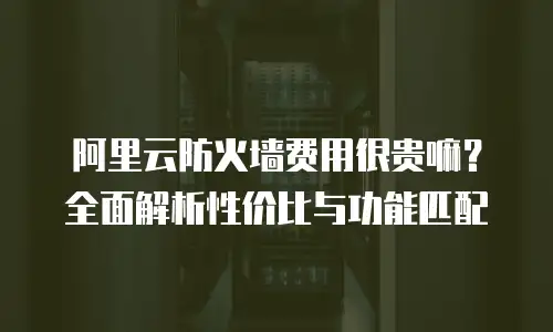 阿里云防火墙费用很贵嘛？全面解析性价比与功能匹配