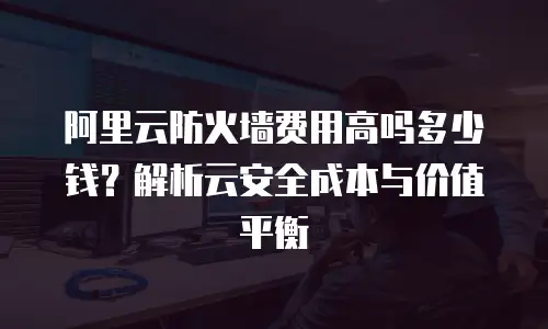 阿里云防火墙费用高吗多少钱？解析云安全成本与价值平衡