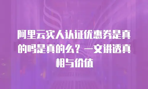 阿里云实人认证优惠券是真的吗是真的么？一文讲透真相与价值