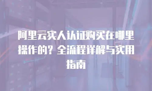 阿里云实人认证购买在哪里操作的？全流程详解与实用指南