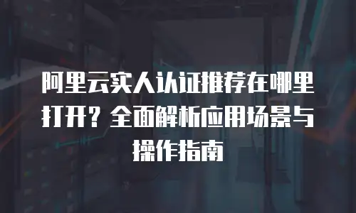 阿里云实人认证推荐在哪里打开？全面解析应用场景与操作指南