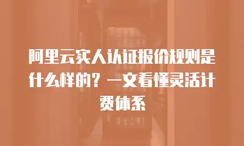 阿里云实人认证报价规则是什么样的？一文看懂灵活计费体系