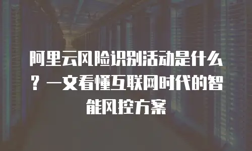阿里云风险识别活动是什么？一文看懂互联网时代的智能风控方案