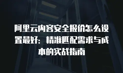 阿里云内容安全报价怎么设置最好：精准匹配需求与成本的实战指南