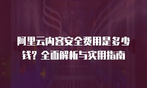 阿里云内容安全费用是多少钱？全面解析与实用指南