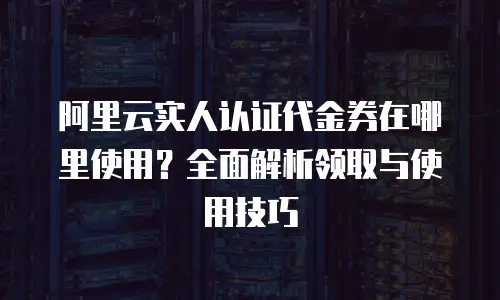 阿里云实人认证代金券在哪里使用？全面解析领取与使用技巧