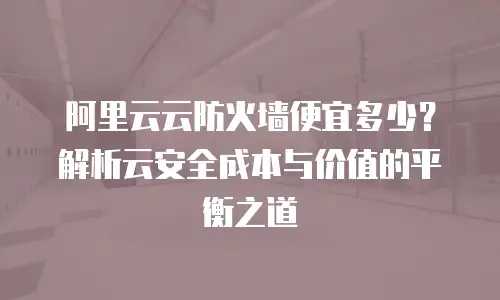 阿里云云防火墙便宜多少？解析云安全成本与价值的平衡之道