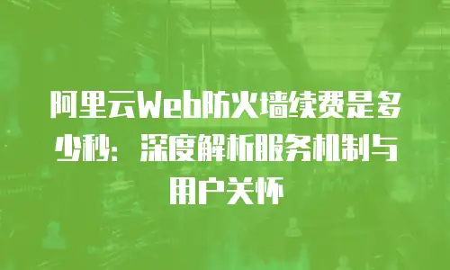 阿里云Web防火墙续费是多少秒：深度解析服务机制与用户关怀