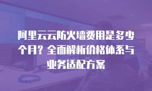 阿里云云防火墙费用是多少个月？全面解析价格体系与业务适配方案