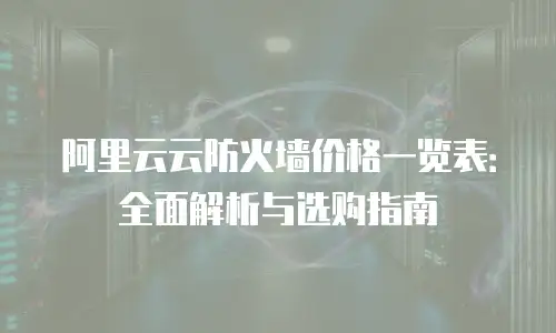 阿里云云防火墙价格一览表：全面解析与选购指南