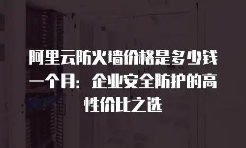 阿里云防火墙价格是多少钱一个月：企业安全防护的高性价比之选