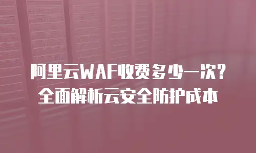 阿里云WAF收费多少一次？全面解析云安全防护成本