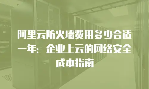 阿里云防火墙费用多少合适一年：企业上云的网络安全成本指南