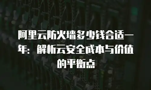 阿里云防火墙多少钱合适一年：解析云安全成本与价值的平衡点