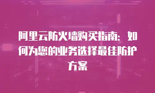 阿里云防火墙购买指南：如何为您的业务选择最佳防护方案