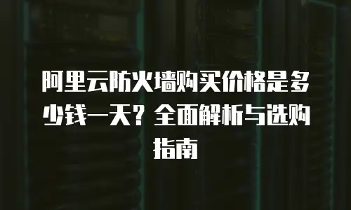 阿里云防火墙购买价格是多少钱一天？全面解析与选购指南