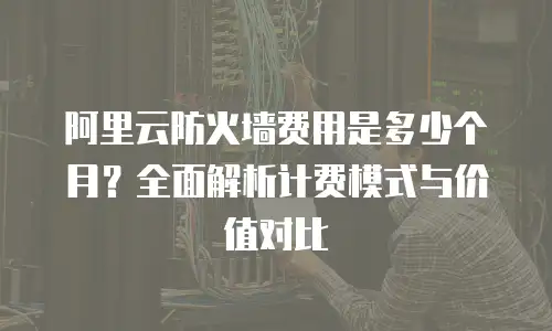 阿里云防火墙费用是多少个月？全面解析计费模式与价值对比