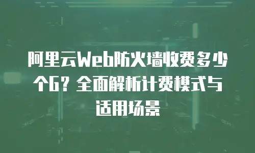 阿里云Web防火墙收费多少个G？全面解析计费模式与适用场景