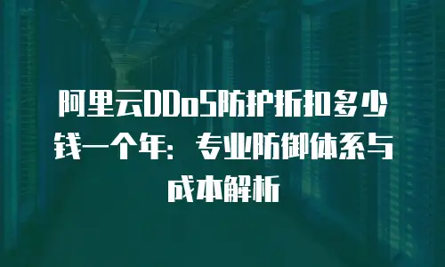 阿里云DDoS防护折扣多少钱一个年：专业防御体系与成本解析