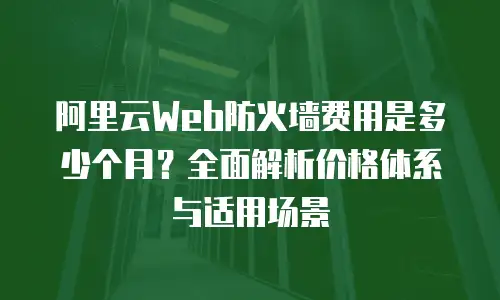 阿里云Web防火墙费用是多少个月？全面解析价格体系与适用场景