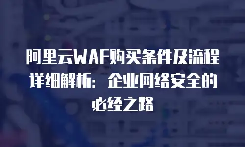 阿里云WAF购买条件及流程详细解析：企业网络安全的必经之路