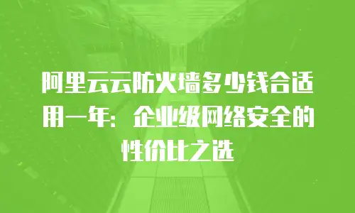 阿里云云防火墙多少钱合适用一年：企业级网络安全的性价比之选