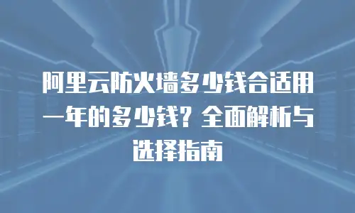 阿里云防火墙多少钱合适用一年的多少钱？全面解析与选择指南