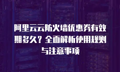阿里云云防火墙优惠券有效期多久？全面解析使用规则与注意事项