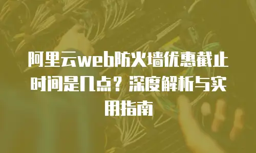 阿里云web防火墙优惠截止时间是几点？深度解析与实用指南