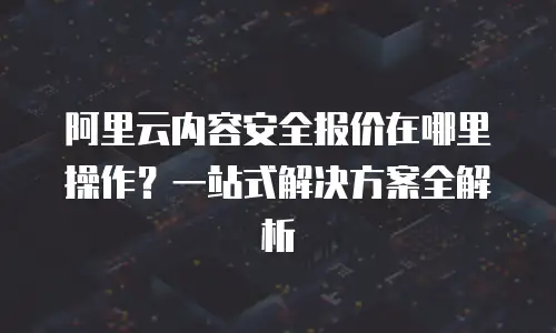 阿里云内容安全报价在哪里操作？一站式解决方案全解析