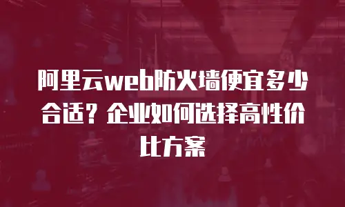阿里云web防火墙便宜多少合适？企业如何选择高性价比方案