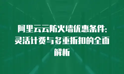 阿里云云防火墙优惠条件：灵活计费与多重折扣的全面解析