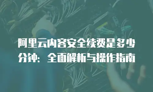 阿里云内容安全续费是多少分钟：全面解析与操作指南