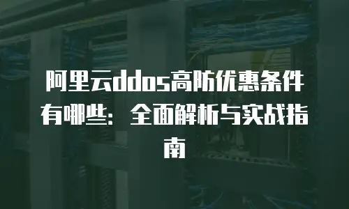 阿里云ddos高防优惠条件有哪些：全面解析与实战指南