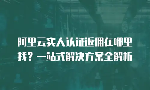 阿里云实人认证返佣在哪里找？一站式解决方案全解析