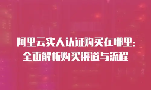 阿里云实人认证购买在哪里：全面解析购买渠道与流程