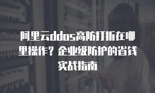 阿里云ddos高防打折在哪里操作？企业级防护的省钱实战指南