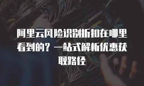 阿里云风险识别折扣在哪里看到的？一站式解析优惠获取路径