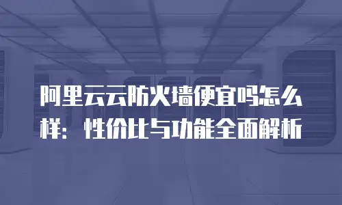 阿里云云防火墙便宜吗怎么样：性价比与功能全面解析