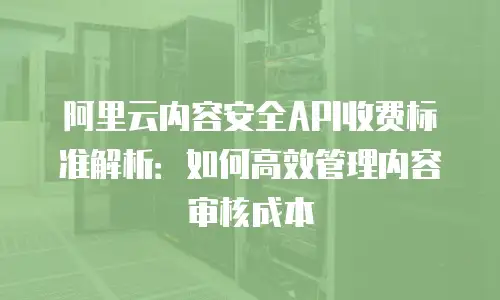 阿里云内容安全API收费标准解析：如何高效管理内容审核成本