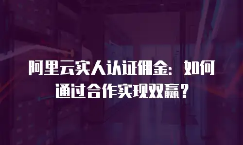 阿里云实人认证佣金：如何通过合作实现双赢？