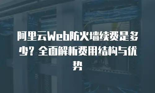 阿里云Web防火墙续费是多少？全面解析费用结构与优势