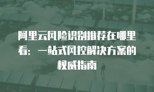 阿里云风险识别推荐在哪里看：一站式风控解决方案的权威指南
