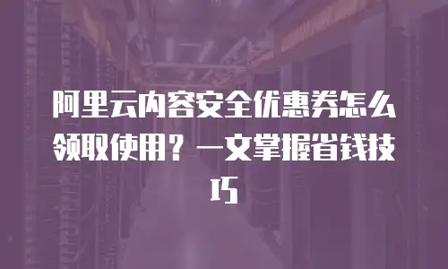 阿里云内容安全优惠券怎么领取使用？一文掌握省钱技巧