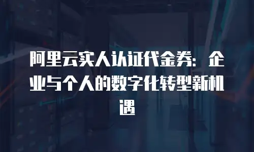 阿里云实人认证代金券：企业与个人的数字化转型新机遇