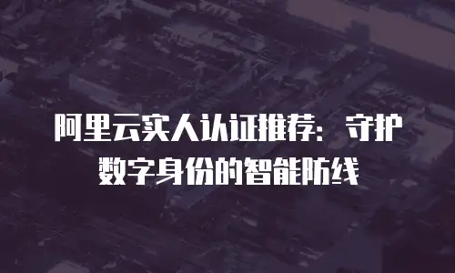 阿里云实人认证推荐：守护数字身份的智能防线