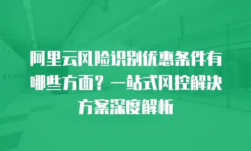 阿里云风险识别优惠条件有哪些方面？一站式风控解决方案深度解析