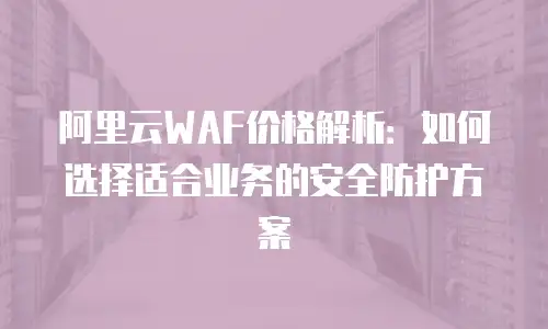 阿里云WAF价格解析：如何选择适合业务的安全防护方案