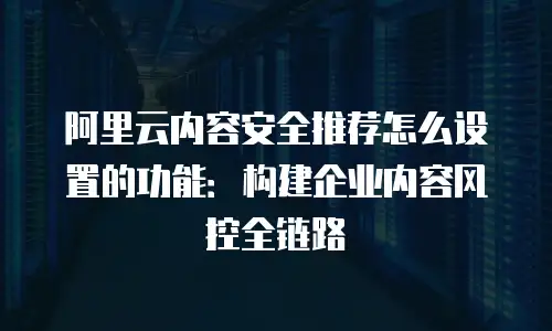 阿里云内容安全推荐怎么设置的功能：构建企业内容风控全链路